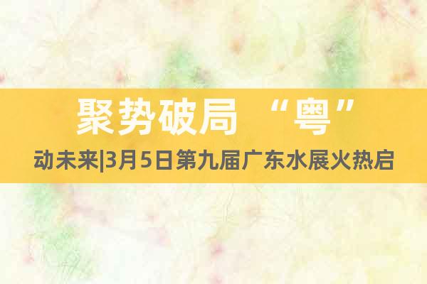 聚勢破局 “粵”動(dòng)未來|3月5日第九屆廣東水展火熱啟幕