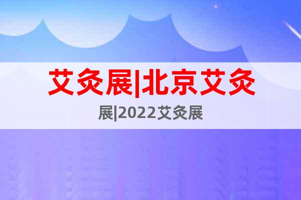 艾灸展|北京艾灸展|2022艾灸展