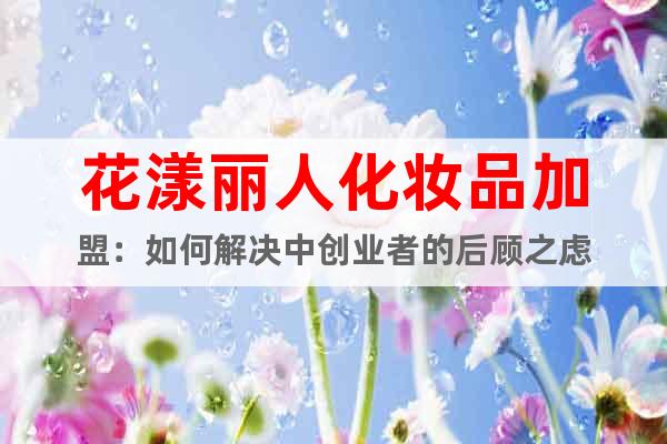 花漾麗人化妝品加盟：如何解決中創(chuàng)業(yè)者的后顧之慮