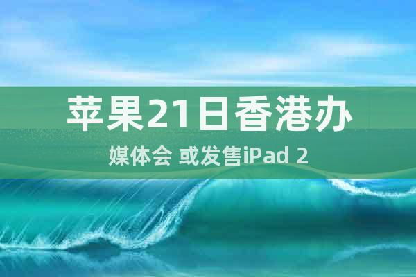 苹果21日香港办媒体会 或发售iPad 2