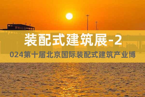 裝配式建筑展-2024第十屆北京國(guó)際裝配式建筑產(chǎn)業(yè)博覽會(huì)