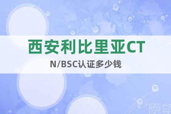 西安利比里亞CTN/BSC認(rèn)證多少錢
