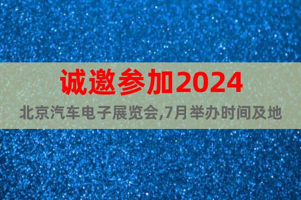 诚邀参加2024北京汽车电子展览会,7月举办时间及地点