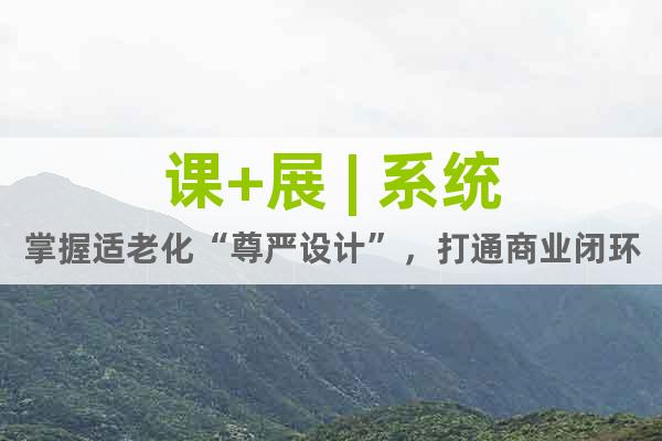課+展 | 系統(tǒng)掌握適老化“尊嚴(yán)設(shè)計(jì)”，打通商業(yè)閉環(huán)