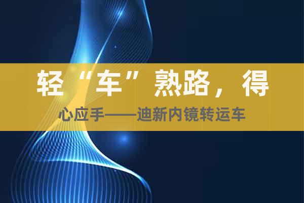 輕“車”熟路，得心應手——迪新內鏡轉運車