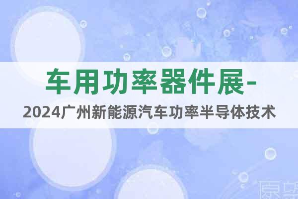 车用功率器件展-2024广州新能源汽车功率半导体技术展览会