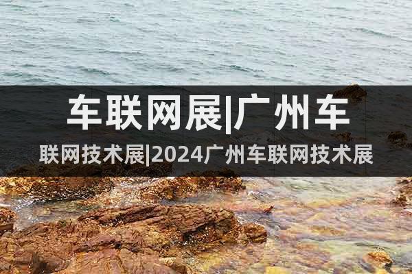 車聯(lián)網(wǎng)展|廣州車聯(lián)網(wǎng)技術展|2024廣州車聯(lián)網(wǎng)技術展?覽會