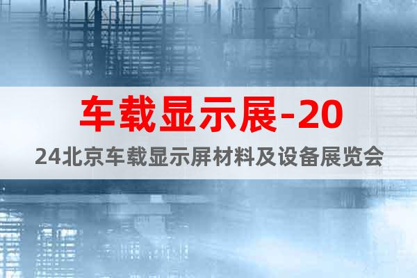 车载显示展-2024北京车载显示屏材料及设备展览会