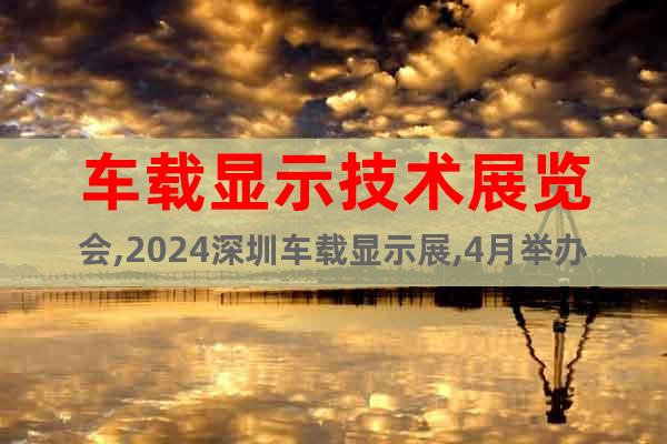 车载显示技术展览会,2024深圳车载显示展,4月举办详情