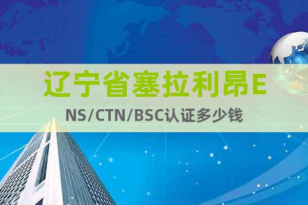 辽宁省塞拉利昂ENS/CTN/BSC认证多少钱