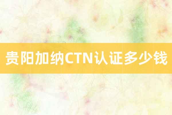 貴陽加納CTN認證多少錢