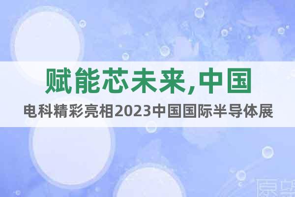 赋能芯未来,中国电科精彩亮相2023中国国际半导体展览会