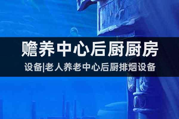 贍養(yǎng)中心后廚廚房設(shè)備|老人養(yǎng)老中心后廚排煙設(shè)備
