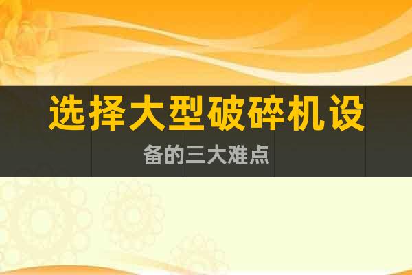 選擇大型破碎機設(shè)備的三大難點