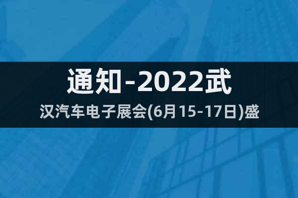 通知-2022武汉汽车电子展会(6月15-17日)盛大开幕