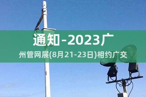 通知-2023廣州管網(wǎng)展(8月21-23日)相約廣交會展館