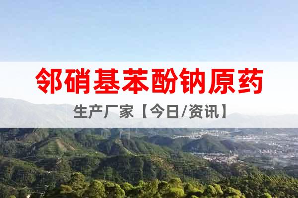 鄰硝基苯酚鈉原藥生產(chǎn)廠家【今日/資訊】
