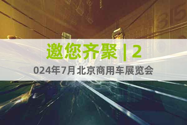 邀您齐聚 | 2024年7月北京商用车展览会