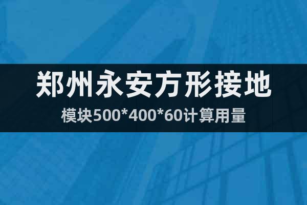郑州永安方形接地模块500*400*60计算用量
