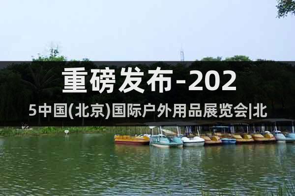 重磅發(fā)布-2025中國(guó)(北京)國(guó)際戶外用品展覽會(huì)|北京戶外展