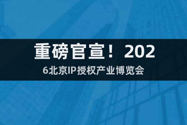 重磅官宣！2026北京IP授权产业博览会