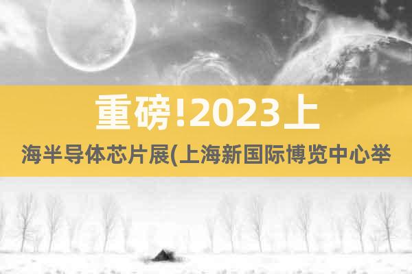 重磅!2023上海半导体芯片展(上海新国际博览中心举办)
