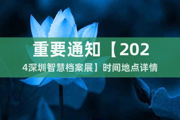 重要通知【2024深圳智慧档案展】时间地点详情