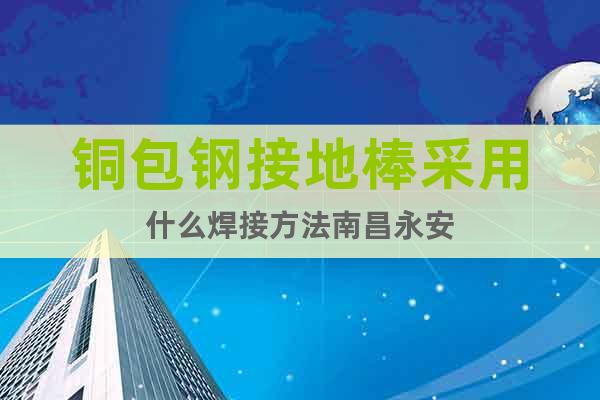 銅包鋼接地棒采用什么焊接方法南昌永安