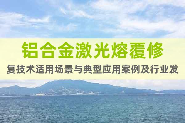 鋁合金激光熔覆修復(fù)技術(shù)適用場景與典型應(yīng)用案例及行業(yè)發(fā)展趨勢