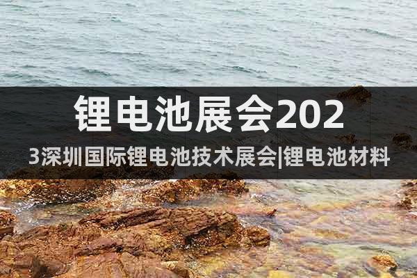 锂电池展会2023深圳国际锂电池技术展会|锂电池材料及设备展