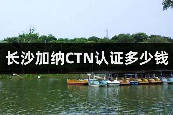 長沙加納CTN認證多少錢