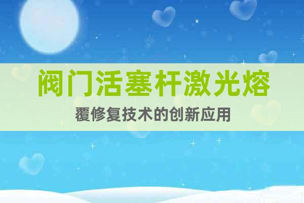 阀门活塞杆激光熔覆修复技术的创新应用