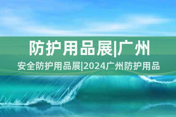 防护用品展|广州安全防护用品展|2024广州防护用品展览会