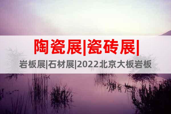 陶瓷展|瓷砖展|岩板展|石材展|2022北京大板岩板展览会