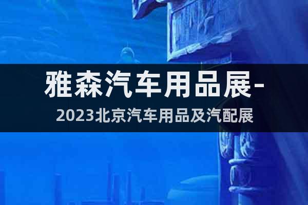 雅森汽车用品展-2023北京汽车用品及汽配展