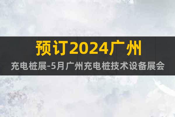 预订2024广州充电桩展-5月广州充电桩技术设备展会