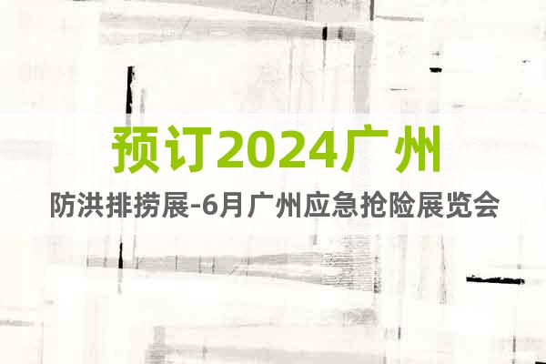 预订2024广州防洪排捞展-6月广州应急抢险展览会