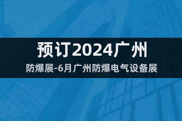 预订2024广州防爆展-6月广州防爆电气设备展