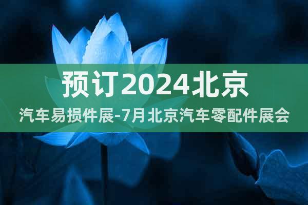 预订2024北京汽车易损件展-7月北京汽车零配件展会