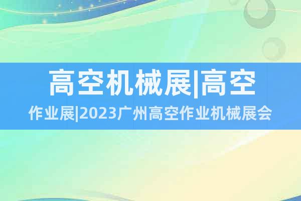 高空机械展|高空作业展|2023广州高空作业机械展会(8月)