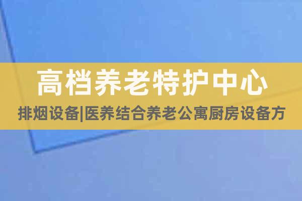 高檔養(yǎng)老特護中心排煙設備|醫(yī)養(yǎng)結合養(yǎng)老公寓廚房設備方案