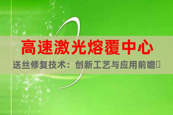 高速激光熔覆中心送丝修复技术：创新工艺与应用前瞻‌
