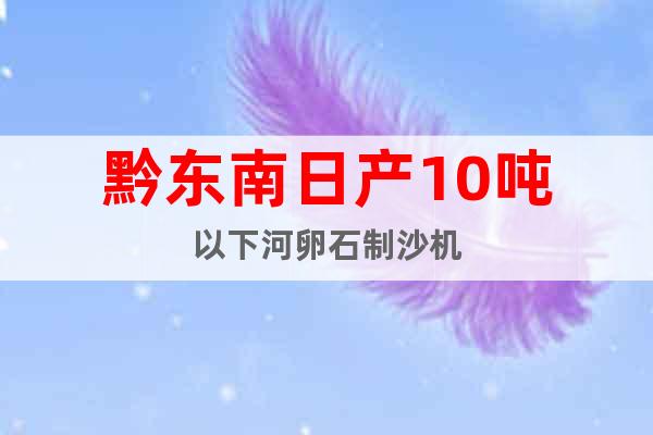 黔東南日產(chǎn)10噸以下河卵石制沙機(jī)