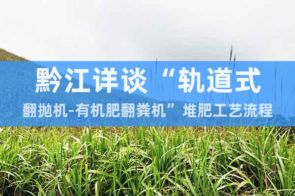 黔江詳談“軌道式翻拋機-有機肥翻糞機”堆肥工藝流程