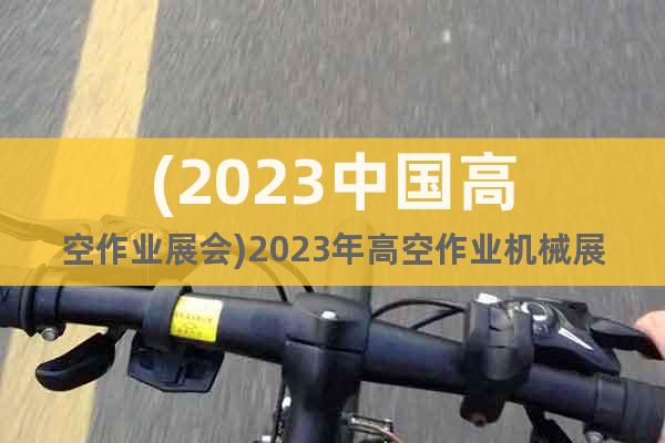 (2023中国高空作业展会)2023年高空作业机械展览会