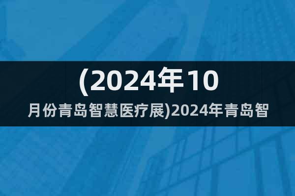 (2024年10月份青岛智慧医疗展)2024年青岛智慧医疗展