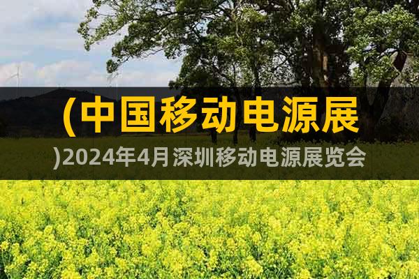 (中国移动电源展)2024年4月深圳移动电源展览会