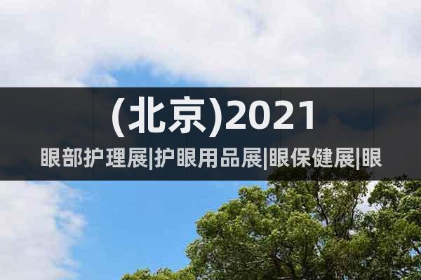 (北京)2021眼部護(hù)理展|護(hù)眼用品展|眼保健展|眼部健康展