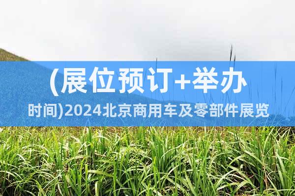 (展位预订+举办时间)2024北京商用车及零部件展览会