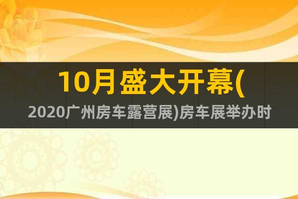 10月盛大开幕(2020广州房车露营展)房车展举办时间地点